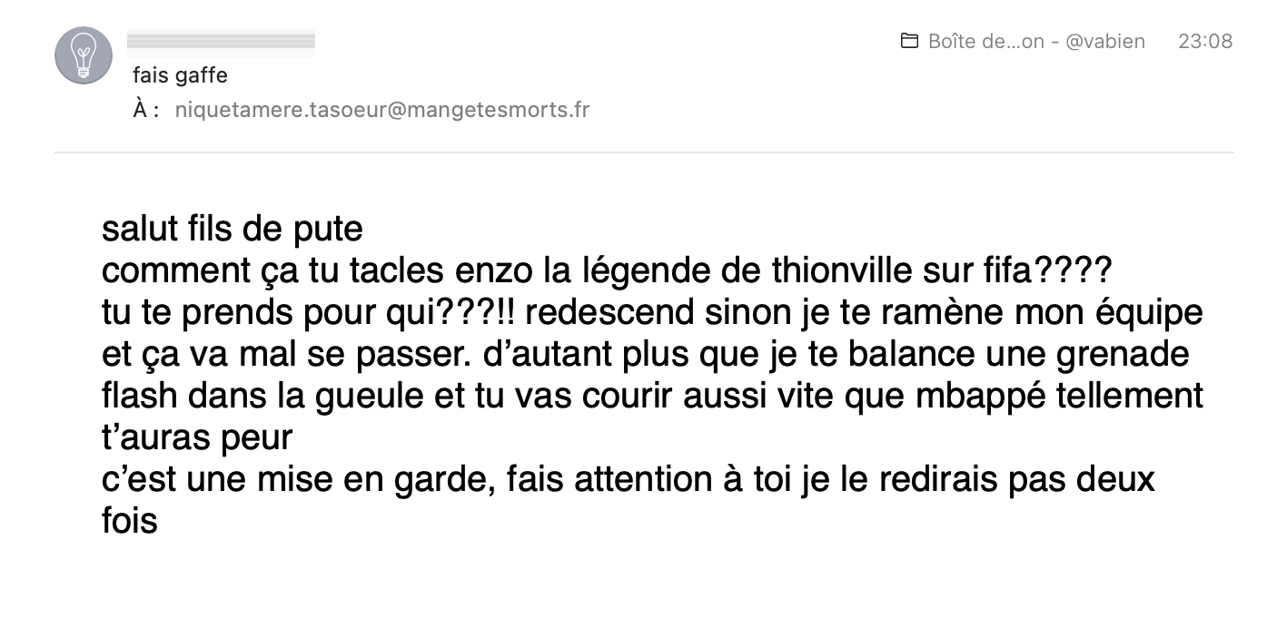 salut fils de pute
comment ça tu tacles enzo la légende de thionville sur fifa????
tu te prends pour qui???!! redescend sinon je te ramène mon équipe et ça va mal se passer. d’autant plus que je te balance une grenade flash dans la gueule et tu vas courir aussi vite que mbappé tellement t’auras peur
c’est une mise en garde, fais attention à toi je le redirais pas deux fois